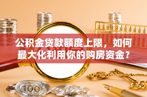 黔西公积金贷款额度上限，如何最大化利用你的购房资金？