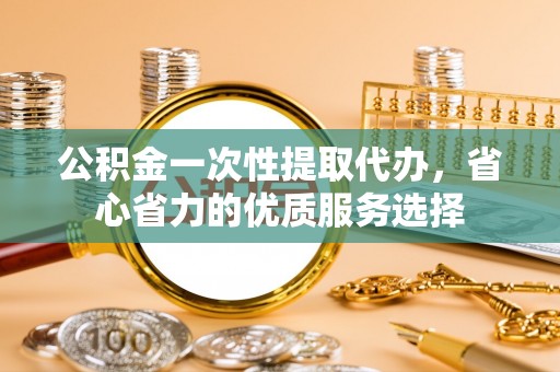黔西公积金一次性提取代办，省心省力的优质服务选择
