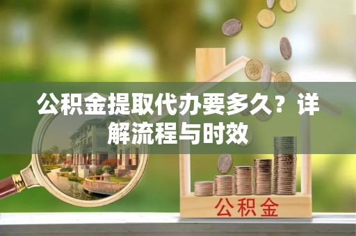 黔西公积金提取代办要多久？详解流程与时效