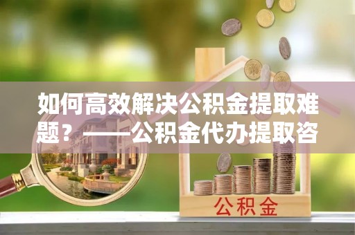 黔西如何高效解决公积金提取难题？——公积金代办提取咨询服务指南