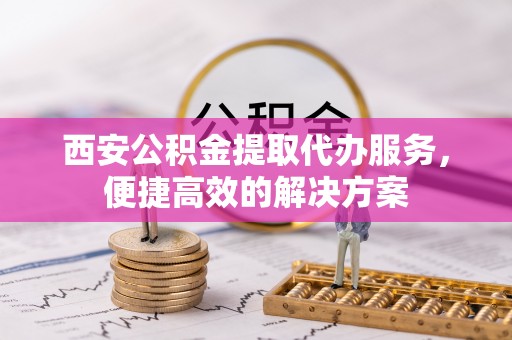 黔西西安公积金提取代办服务，便捷高效的解决方案
