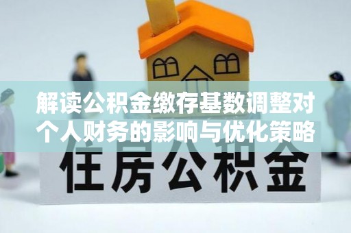 黔西解读公积金缴存基数调整对个人财务的影响与优化策略