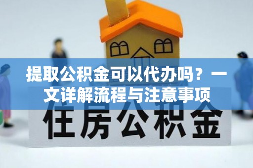 黔西提取公积金可以代办吗？一文详解流程与注意事项