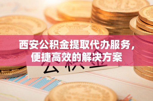 黔西西安公积金提取代办服务，便捷高效的解决方案
