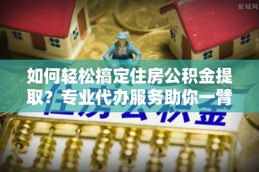 黔西如何轻松搞定住房公积金提取？专业代办服务助你一臂之力