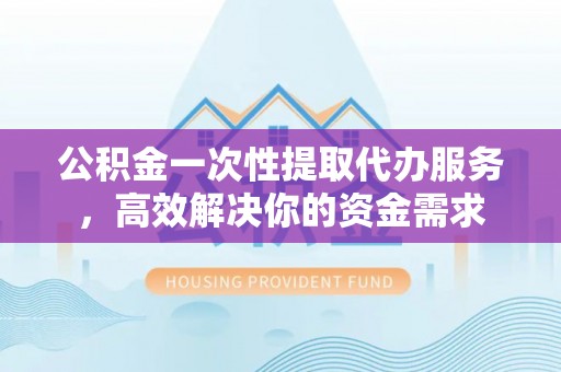 黔西公积金一次性提取代办服务，高效解决你的资金需求