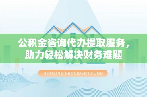 黔西公积金咨询代办提取服务，助力轻松解决财务难题