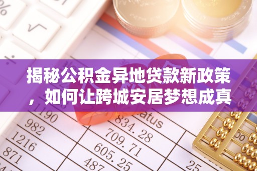 黔西揭秘公积金异地贷款新政策，如何让跨城安居梦想成真？