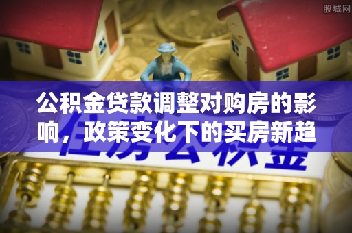 黔西公积金贷款调整对购房的影响，政策变化下的买房新趋势