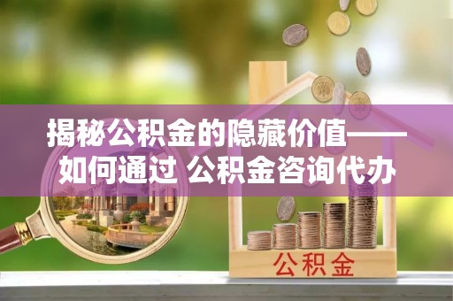 黔西揭秘公积金的隐藏价值——如何通过 公积金咨询代办提取 优化财富管理