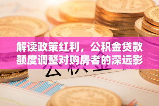 黔西解读政策红利，公积金贷款额度调整对购房者的深远影响