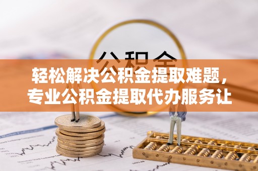 黔西轻松解决公积金提取难题，专业公积金提取代办服务让生活更便捷