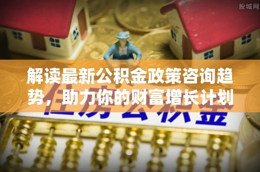 黔西解读最新公积金政策咨询趋势，助力你的财富增长计划
