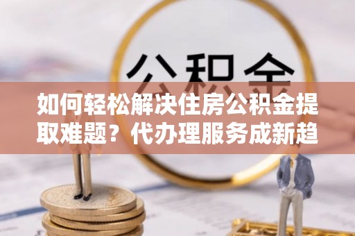 黔西如何轻松解决住房公积金提取难题？代办理服务成新趋势