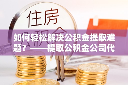 黔西如何轻松解决公积金提取难题？——提取公积金公司代办服务详解