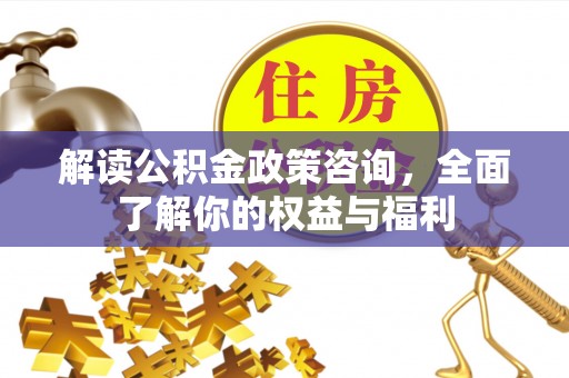 黔西解读公积金政策咨询，全面了解你的权益与福利