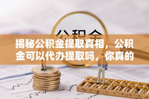 黔西揭秘公积金提取真相，公积金可以代办提取吗，你真的了解吗？