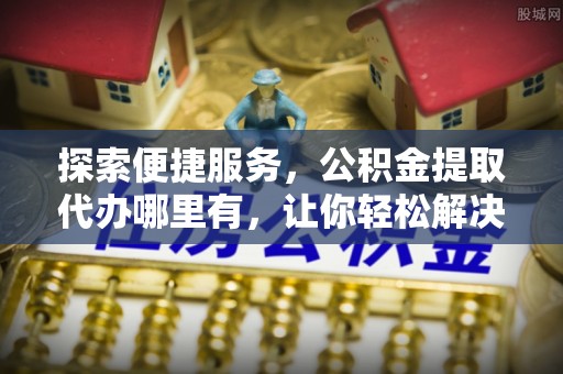 黔西探索便捷服务，公积金提取代办哪里有，让你轻松解决烦恼