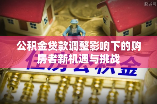 黔西公积金贷款调整影响下的购房者新机遇与挑战