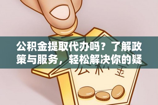 黔西公积金提取代办吗？了解政策与服务，轻松解决你的疑问
