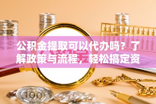 黔西公积金提取可以代办吗？了解政策与流程，轻松搞定资金提取