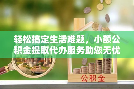 黔西轻松搞定生活难题，小额公积金提取代办服务助您无忧理财