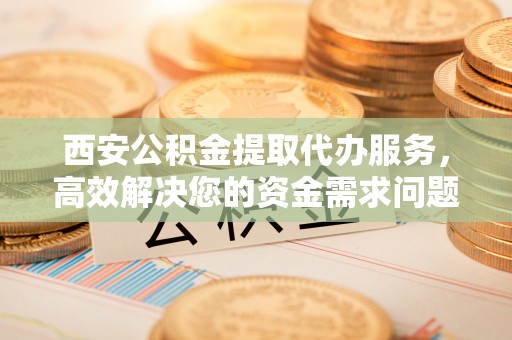 黔西西安公积金提取代办服务，高效解决您的资金需求问题