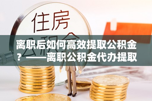 黔西离职后如何高效提取公积金？——离职公积金代办提取全流程解析