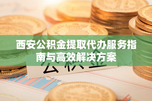 黔西西安公积金提取代办服务指南与高效解决方案