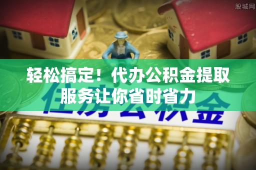 黔西轻松搞定！代办公积金提取服务让你省时省力