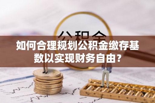 黔西如何合理规划公积金缴存基数以实现财务自由？