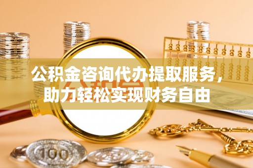 黔西公积金咨询代办提取服务，助力轻松实现财务自由