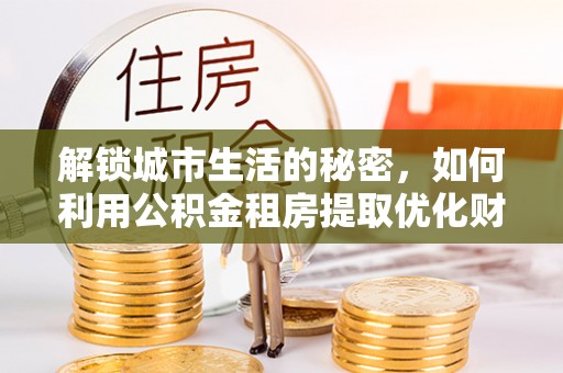 黔西解锁城市生活的秘密，如何利用公积金租房提取优化财务规划