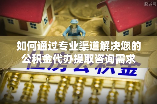 黔西如何通过专业渠道解决您的公积金代办提取咨询需求