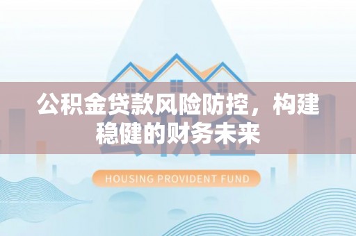 黔西公积金贷款风险防控，构建稳健的财务未来