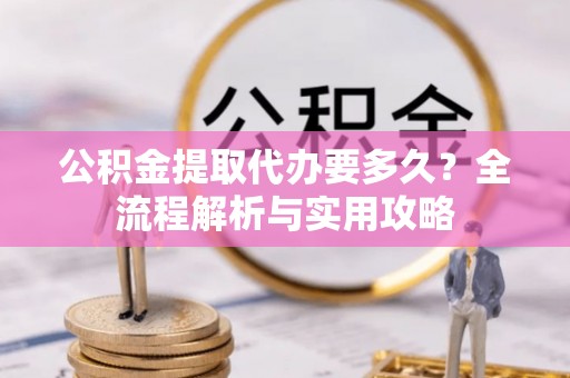 黔西公积金提取代办要多久？全流程解析与实用攻略