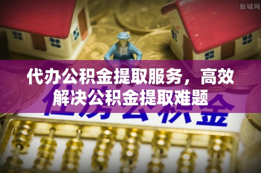 黔西代办公积金提取服务，高效解决公积金提取难题