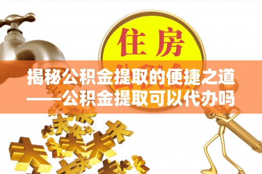 黔西揭秘公积金提取的便捷之道——公积金提取可以代办吗？