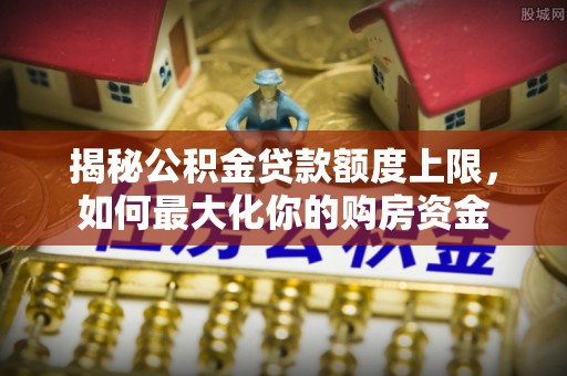 黔西揭秘公积金贷款额度上限，如何最大化你的购房资金