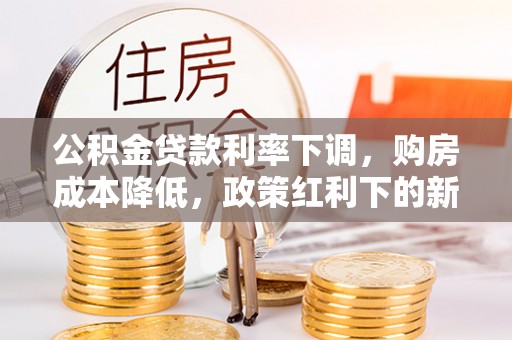 黔西公积金贷款利率下调，购房成本降低，政策红利下的新机遇