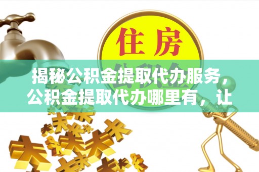黔西揭秘公积金提取代办服务，公积金提取代办哪里有，让你省时省心的解决方案