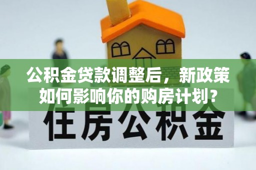 黔西公积金贷款调整后，新政策如何影响你的购房计划？