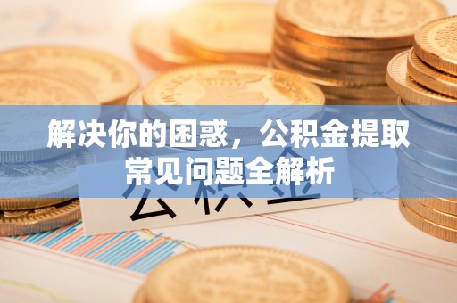 黔西解决你的困惑，公积金提取常见问题全解析