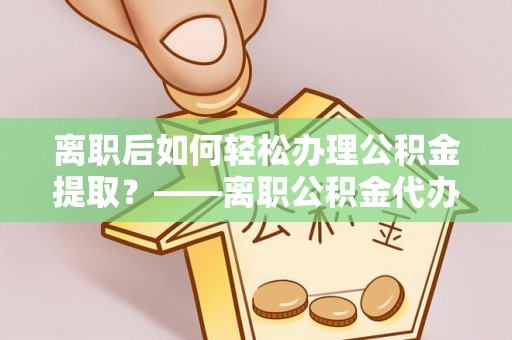 黔西离职后如何轻松办理公积金提取？——离职公积金代办提取服务详解