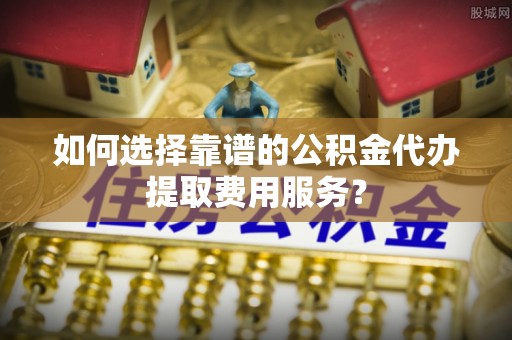 黔西如何选择靠谱的公积金代办提取费用服务？