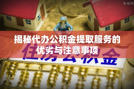 黔西揭秘代办公积金提取服务的优劣与注意事项