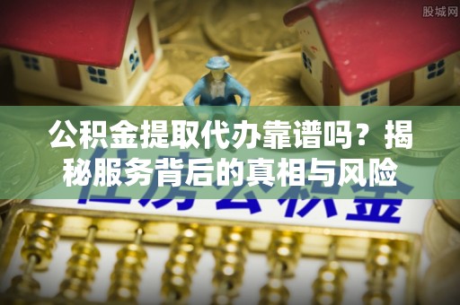 黔西公积金提取代办靠谱吗？揭秘服务背后的真相与风险