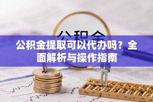 黔西公积金提取可以代办吗？全面解析与操作指南