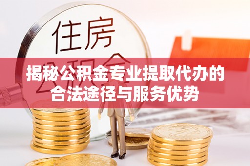 黔西揭秘公积金专业提取代办的合法途径与服务优势