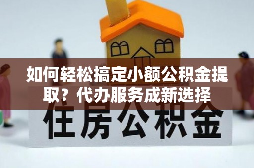 黔西如何轻松搞定小额公积金提取？代办服务成新选择